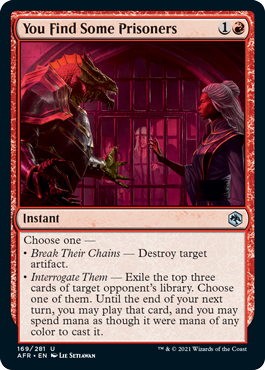 You Find Some Prisoners
 Choose one 
 Break Their Chains  Destroy target artifact.
 Interrogate Them  Exile the top three cards of target opponent's library. Choose one of them. Until the end of your next turn, you may play that card, and you may spend mana as though it were mana of any color to cast it.